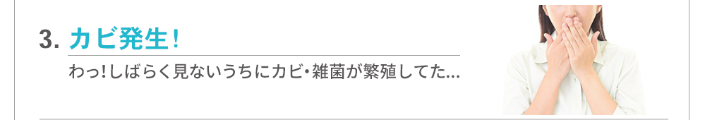 【よくある不満3】カビ発生…しばらく見ないうちにカビ・雑菌が繁殖していた