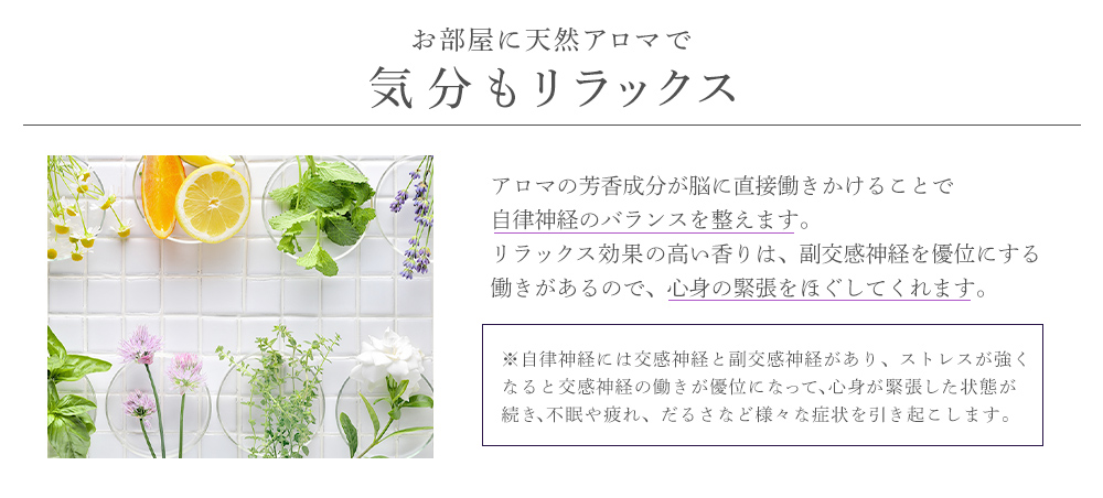 お部屋に天然アロマで気分もリラックス♪アロマの芳香成分が脳に直接働きかけることで自律神経のバランスを整えます。リラックス効果の高い香りは、副交感神経を優位にする働きがあるので、心身の緊張をほぐしてくれます。