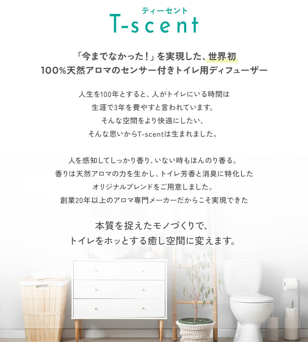 ティーセントT-scent「今までなかった！」を実現した、世界初100％天然アロマのセンサー付トイレ用ディフューザー。人生を100年とすると、人がトイレにいる時間は生涯で3年を費やすと言われています。そんな空間をより快適にしたい、そんな思いからT-scentは生まれました。