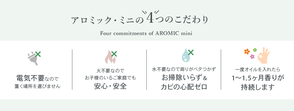 アロミック・ミニ4つのこだわり。①電気不要なので置く場所を選ばない②火不要なのでお子様のいるご家庭でも安心・安全③水不要なので周りがべた付かずお掃除いらず&カビの心配ゼロ④一度オイルを入れたら約1か月半香りが持続する