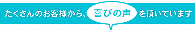 たくさんのお客様から、喜びの声を頂いています