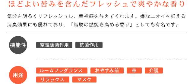 ほどよい苦みを含んだフレッシュで爽やかな香り。気分をリフレッシュし、幸福感を与えてくれます。嫌なニオイを抑える消臭効果にも優れており、「脂肪の燃焼を高める香り」としても有名です。
